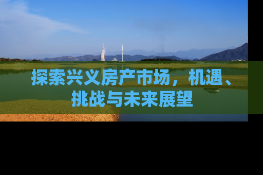 探索兴义房产市场，机遇、挑战与未来展望