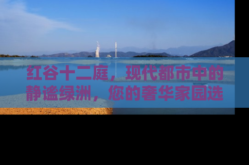 红谷十二庭，现代都市中的静谧绿洲，您的奢华家园选择