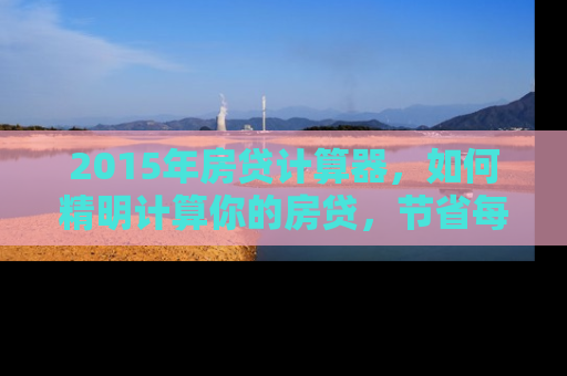 2015年房贷计算器，如何精明计算你的房贷，节省每一分钱