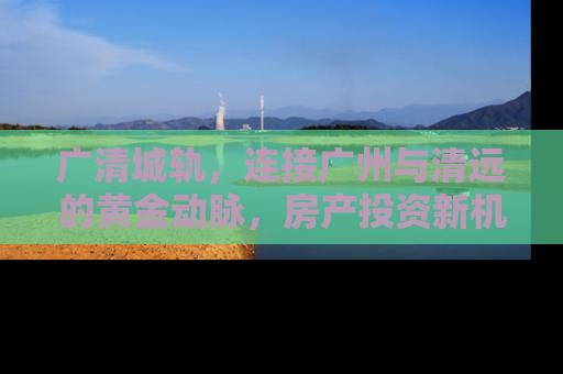 广清城轨，连接广州与清远的黄金动脉，房产投资新机遇