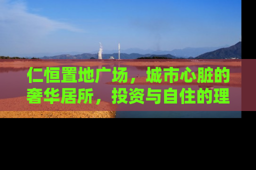 仁恒置地广场，城市心脏的奢华居所，投资与自住的理想选择