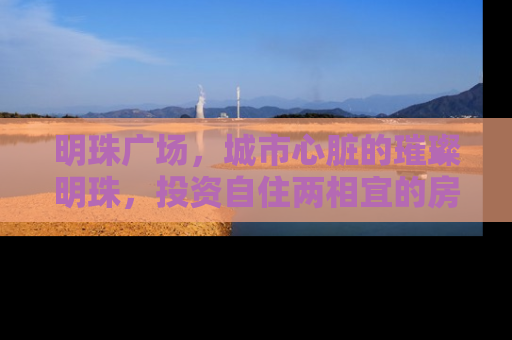 明珠广场，城市心脏的璀璨明珠，投资自住两相宜的房产新地标