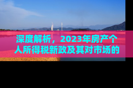 深度解析，2023年房产个人所得税新政及其对市场的影响