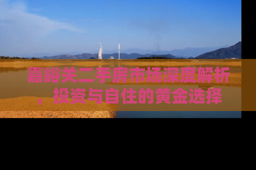 嘉峪关二手房市场深度解析，投资与自住的黄金选择