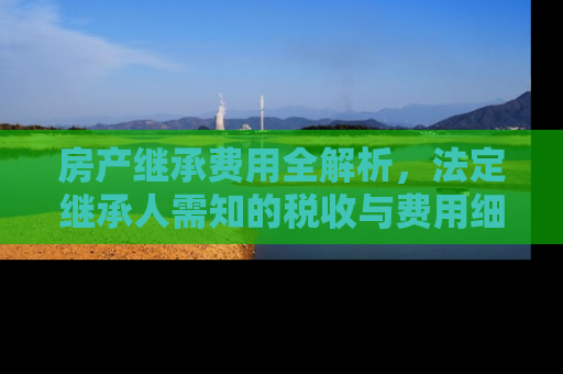房产继承费用全解析，法定继承人需知的税收与费用细节