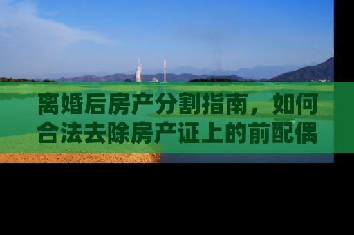 离婚后房产分割指南，如何合法去除房产证上的前配偶名字