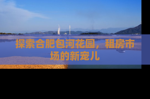 探索合肥包河花园，租房市场的新宠儿