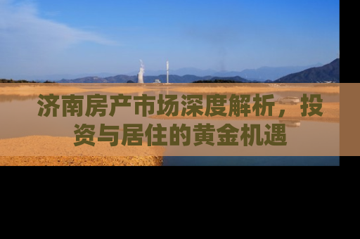 济南房产市场深度解析，投资与居住的黄金机遇
