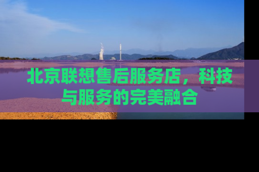 北京联想售后服务店，科技与服务的完美融合