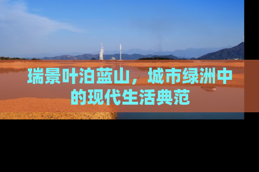 瑞景叶泊蓝山，城市绿洲中的现代生活典范