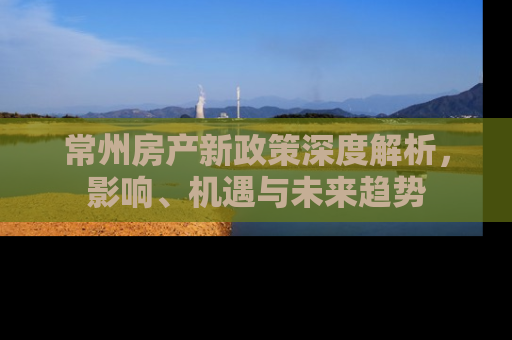常州房产新政策深度解析，影响、机遇与未来趋势