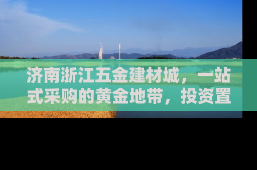济南浙江五金建材城，一站式采购的黄金地带，投资置业的新机遇