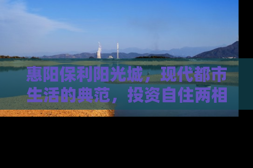 惠阳保利阳光城，现代都市生活的典范，投资自住两相宜的房产新选择