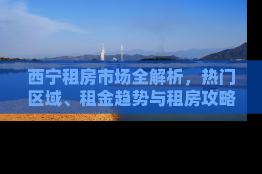 西宁租房市场全解析，热门区域、租金趋势与租房攻略