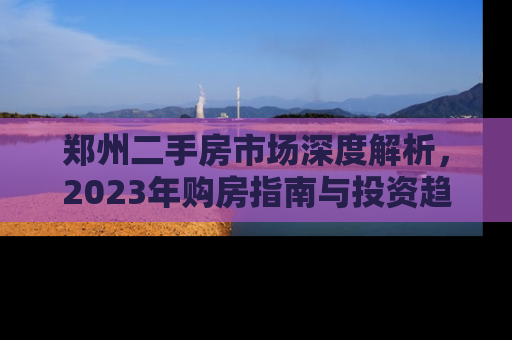 郑州二手房市场深度解析，2023年购房指南与投资趋势