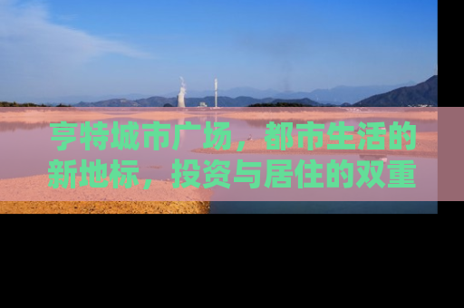 亨特城市广场，都市生活的新地标，投资与居住的双重价值