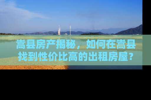 嵩县房产揭秘，如何在嵩县找到性价比高的出租房屋？