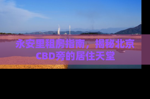 永安里租房指南，揭秘北京CBD旁的居住天堂