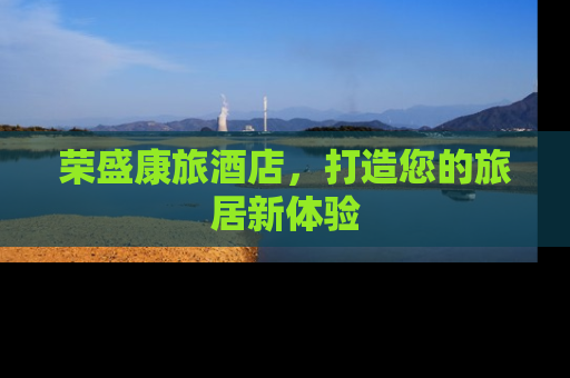 荣盛康旅酒店，打造您的旅居新体验