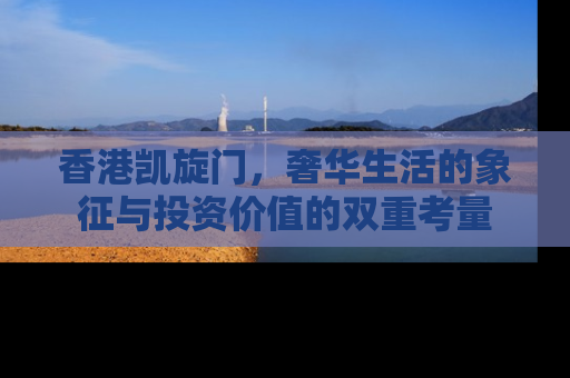 香港凯旋门，奢华生活的象征与投资价值的双重考量