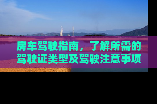房车驾驶指南，了解所需的驾驶证类型及驾驶注意事项
