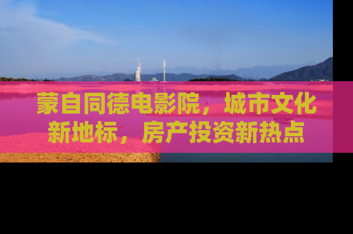 蒙自同德电影院，城市文化新地标，房产投资新热点