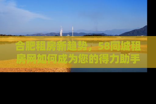 合肥租房新趋势，58同城租房网如何成为您的得力助手