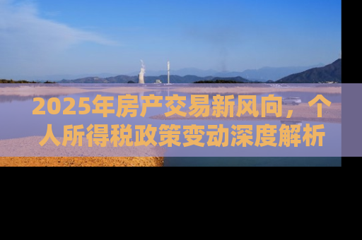 2025年房产交易新风向，个人所得税政策变动深度解析