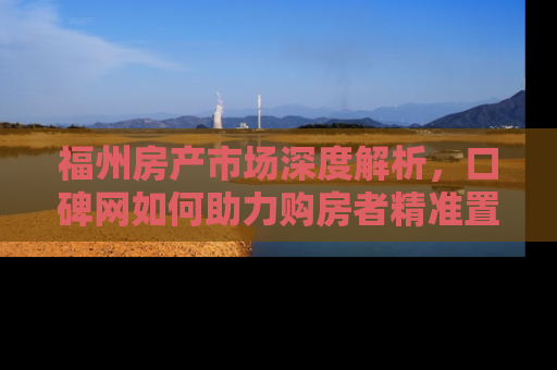 福州房产市场深度解析，口碑网如何助力购房者精准置业