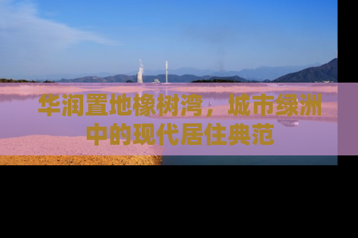 华润置地橡树湾，城市绿洲中的现代居住典范