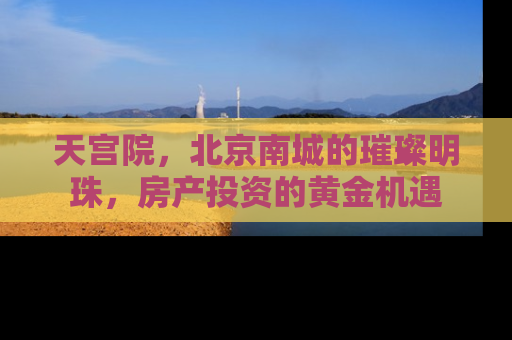 天宫院，北京南城的璀璨明珠，房产投资的黄金机遇