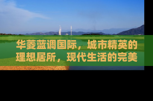 华菱蓝调国际，城市精英的理想居所，现代生活的完美诠释