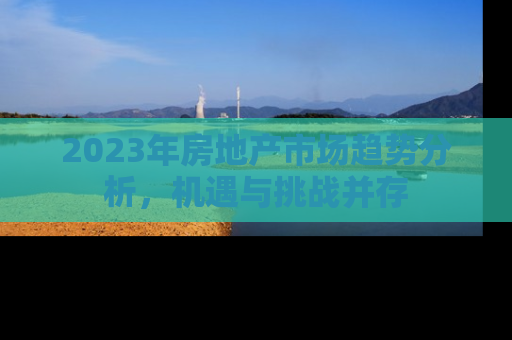 2023年房地产市场趋势分析，机遇与挑战并存