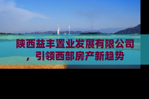 陕西益丰置业发展有限公司，引领西部房产新趋势