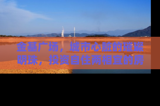 金基广场，城市心脏的璀璨明珠，投资自住两相宜的房产新选择