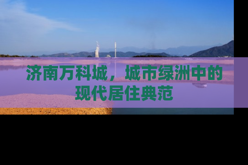 济南万科城，城市绿洲中的现代居住典范
