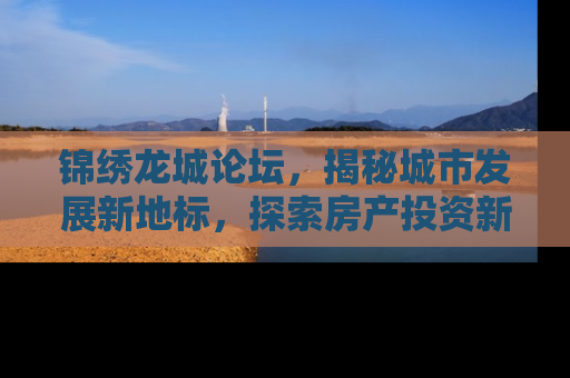 锦绣龙城论坛，揭秘城市发展新地标，探索房产投资新机遇