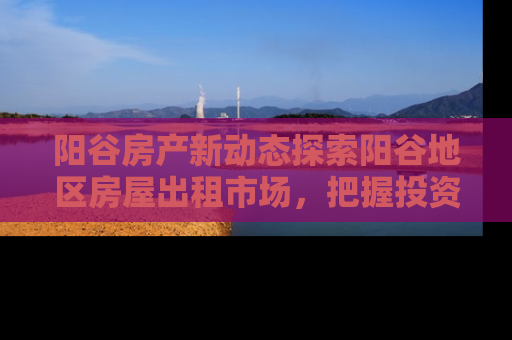 阳谷房产新动态探索阳谷地区房屋出租市场，把握投资与居住新机遇