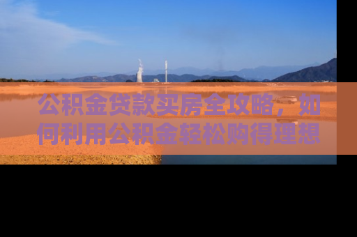 公积金贷款买房全攻略，如何利用公积金轻松购得理想家园