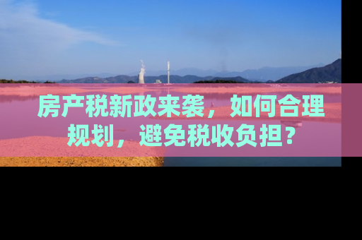 房产税新政来袭，如何合理规划，避免税收负担？