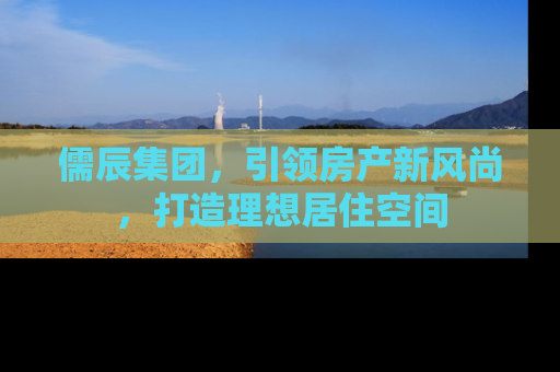 儒辰集团，引领房产新风尚，打造理想居住空间