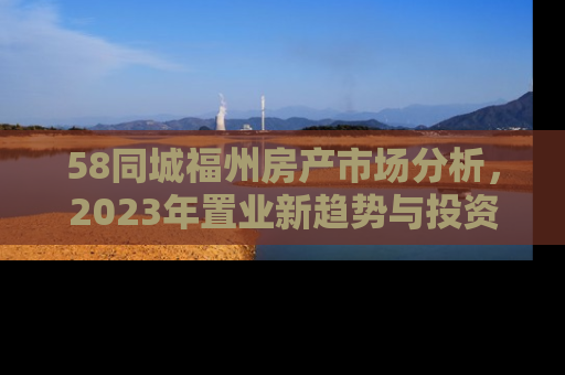 58同城福州房产市场分析，2023年置业新趋势与投资指南