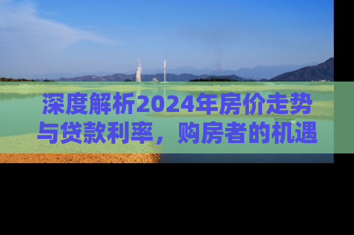 深度解析2024年房价走势与贷款利率，购房者的机遇与挑战