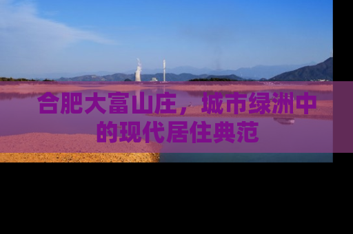 合肥大富山庄，城市绿洲中的现代居住典范