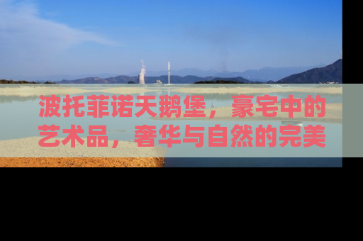 波托菲诺天鹅堡，豪宅中的艺术品，奢华与自然的完美融合