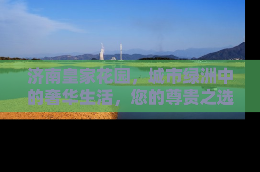 济南皇家花园，城市绿洲中的奢华生活，您的尊贵之选