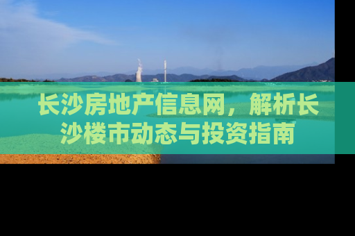 长沙房地产信息网，解析长沙楼市动态与投资指南