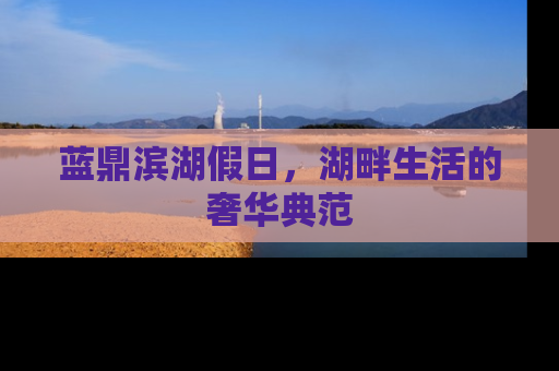 蓝鼎滨湖假日，湖畔生活的奢华典范