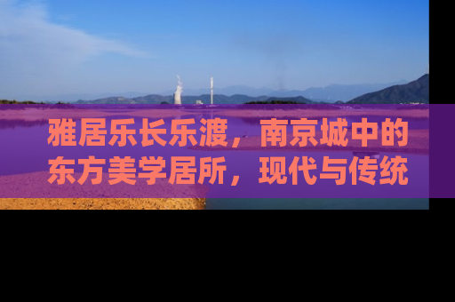 雅居乐长乐渡，南京城中的东方美学居所，现代与传统的完美融合