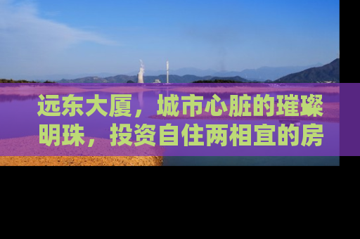 远东大厦，城市心脏的璀璨明珠，投资自住两相宜的房产新选择